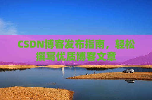 CSDN博客发布指南,轻松撰写优质博客文章 CSDN博客发布指南,轻松撰写优质博客文章